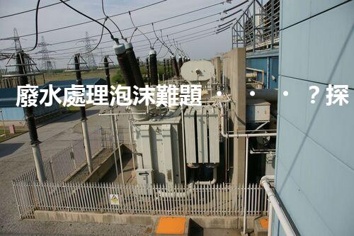廢水處理泡沫難題？探尋成因與破局之道！